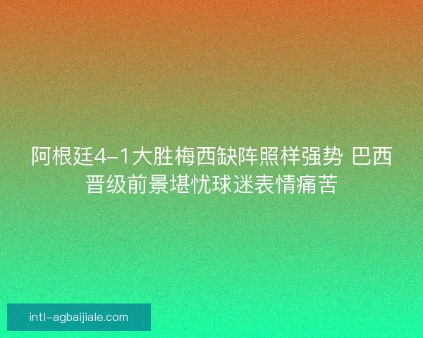 阿根廷4-1大胜梅西缺阵照样强势 巴西晋级前景堪忧球迷表情痛苦