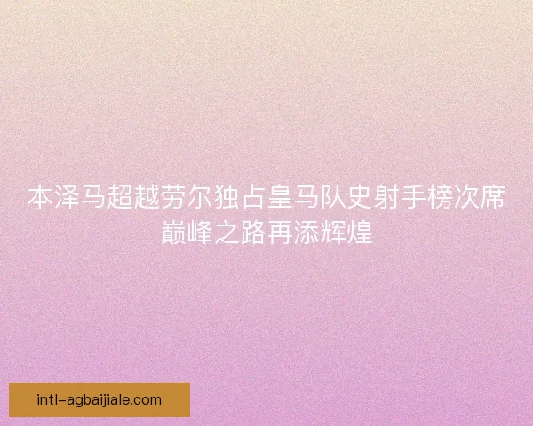 本泽马超越劳尔独占皇马队史射手榜次席巅峰之路再添辉煌