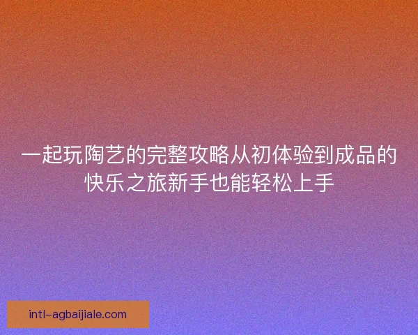 一起玩陶艺的完整攻略从初体验到成品的快乐之旅新手也能轻松上手