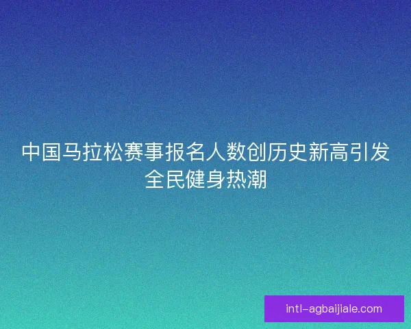 中国马拉松赛事报名人数创历史新高引发全民健身热潮