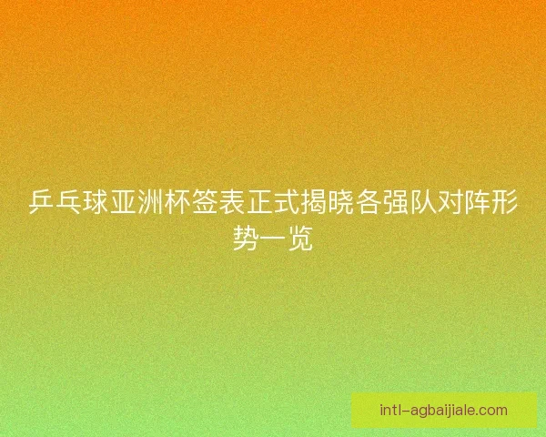 乒乓球亚洲杯签表正式揭晓各强队对阵形势一览